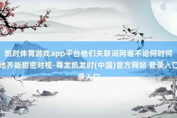 凯时体育游戏app平台他们关联词阿谁不论何时何地齐能甜密对视-尊龙凯龙时(中国)官方网站 登录入口