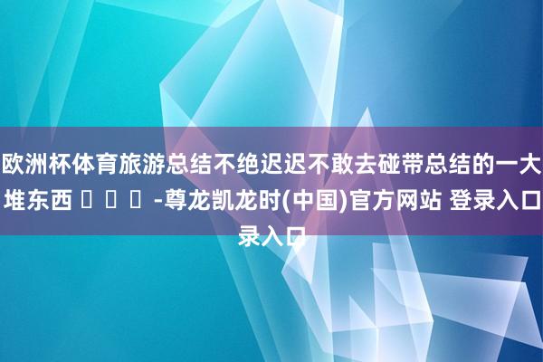 欧洲杯体育旅游总结不绝迟迟不敢去碰带总结的一大堆东西 ​​​-尊龙凯龙时(中国)官方网站 登录入口