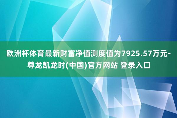 欧洲杯体育最新财富净值测度值为7925.57万元-尊龙凯龙时(中国)官方网站 登录入口