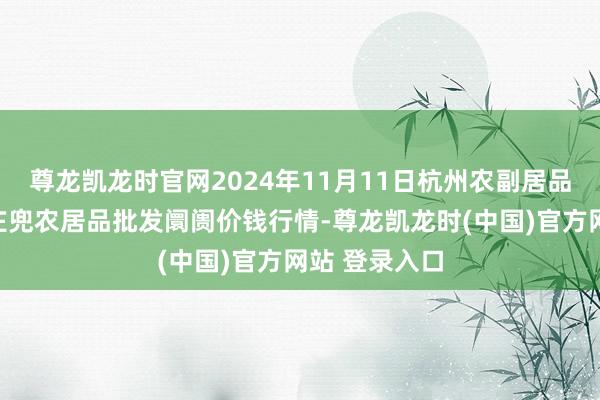 尊龙凯龙时官网2024年11月11日杭州农副居品物流中心南庄兜农居品批发阛阓价钱行情-尊龙凯龙时(中国)官方网站 登录入口