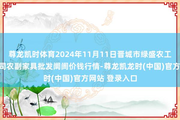 尊龙凯时体育2024年11月11日晋城市绿盛农工商实业有限公司农副家具批发阛阓价钱行情-尊龙凯龙时(中国)官方网站 登录入口