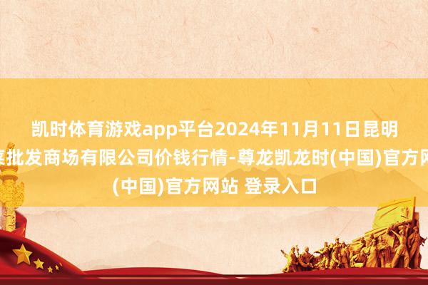 凯时体育游戏app平台2024年11月11日昆明市王旗营蔬菜批发商场有限公司价钱行情-尊龙凯龙时(中国)官方网站 登录入口