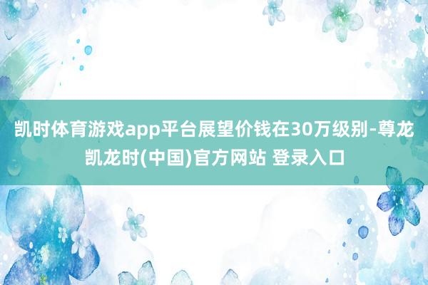 凯时体育游戏app平台展望价钱在30万级别-尊龙凯龙时(中国)官方网站 登录入口