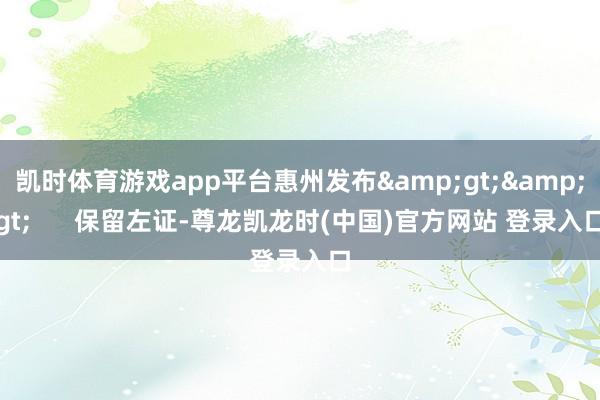 凯时体育游戏app平台惠州发布&gt;&gt;      保留左证-尊龙凯龙时(中国)官方网站 登录入口