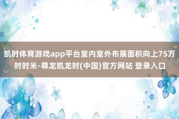 凯时体育游戏app平台室内室外布展面积向上75万时时米-尊龙凯龙时(中国)官方网站 登录入口