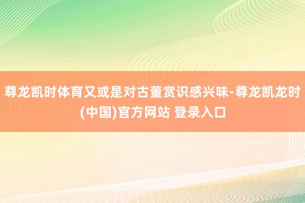 尊龙凯时体育又或是对古董赏识感兴味-尊龙凯龙时(中国)官方网站 登录入口