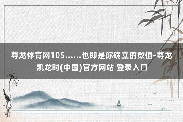 尊龙体育网105......也即是你确立的数值-尊龙凯龙时(中国)官方网站 登录入口