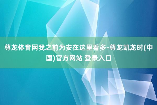 尊龙体育网我之前为安在这里看多-尊龙凯龙时(中国)官方网站 登录入口