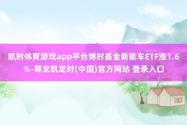 凯时体育游戏app平台博时基金新能车ETF涨1.6%-尊龙凯龙时(中国)官方网站 登录入口