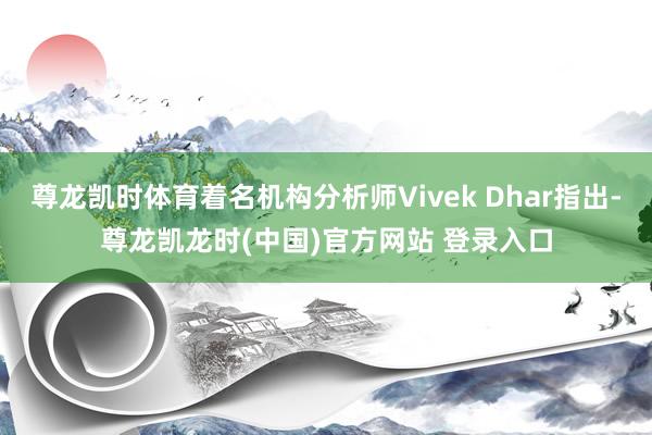 尊龙凯时体育着名机构分析师Vivek Dhar指出-尊龙凯龙时(中国)官方网站 登录入口