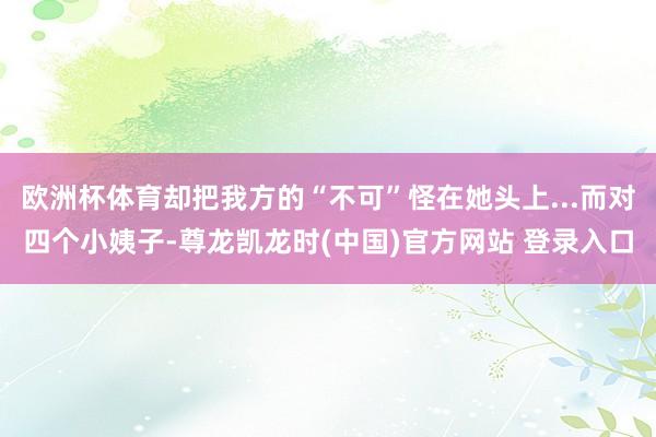 欧洲杯体育却把我方的“不可”怪在她头上...而对四个小姨子-尊龙凯龙时(中国)官方网站 登录入口