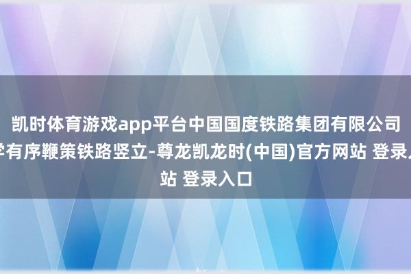 凯时体育游戏app平台中国国度铁路集团有限公司科学有序鞭策铁路竖立-尊龙凯龙时(中国)官方网站 登录入口