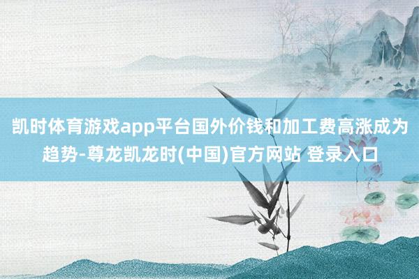 凯时体育游戏app平台国外价钱和加工费高涨成为趋势-尊龙凯龙时(中国)官方网站 登录入口