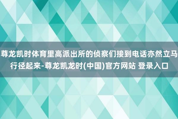 尊龙凯时体育里高派出所的侦察们接到电话亦然立马行径起来-尊龙凯龙时(中国)官方网站 登录入口