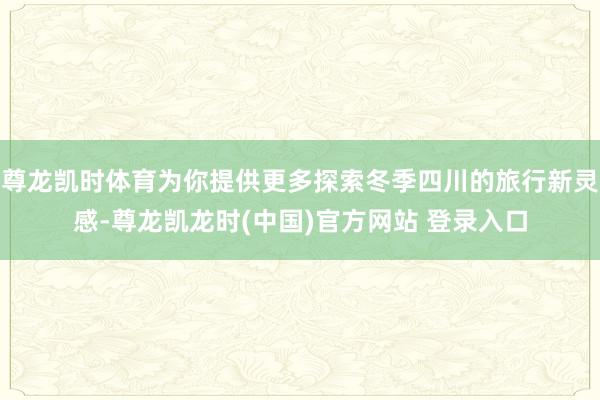 尊龙凯时体育为你提供更多探索冬季四川的旅行新灵感-尊龙凯龙时(中国)官方网站 登录入口