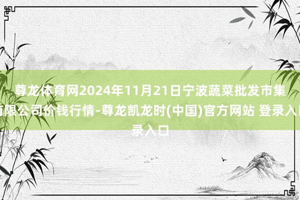 尊龙体育网2024年11月21日宁波蔬菜批发市集有限公司价钱行情-尊龙凯龙时(中国)官方网站 登录入口