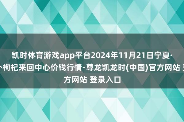 凯时体育游戏app平台2024年11月21日宁夏·中宁海外枸杞来回中心价钱行情-尊龙凯龙时(中国)官方网站 登录入口