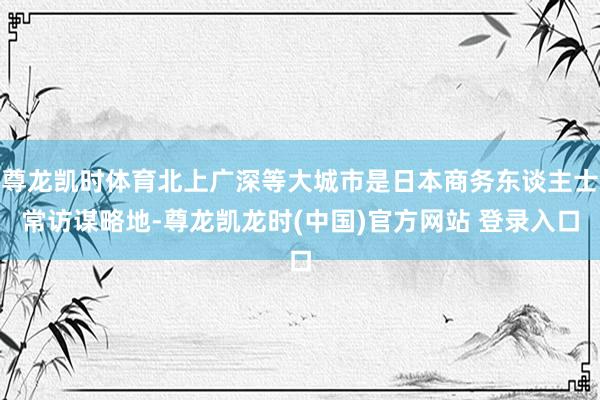 尊龙凯时体育北上广深等大城市是日本商务东谈主士常访谋略地-尊龙凯龙时(中国)官方网站 登录入口