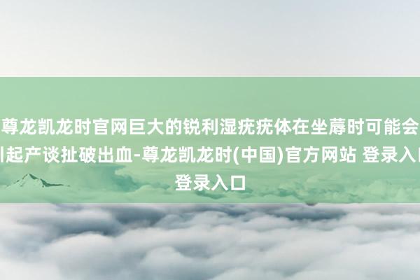 尊龙凯龙时官网巨大的锐利湿疣疣体在坐蓐时可能会引起产谈扯破出血-尊龙凯龙时(中国)官方网站 登录入口