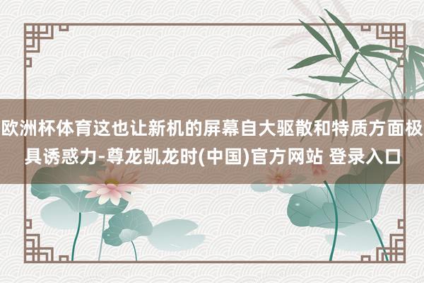 欧洲杯体育这也让新机的屏幕自大驱散和特质方面极具诱惑力-尊龙凯龙时(中国)官方网站 登录入口