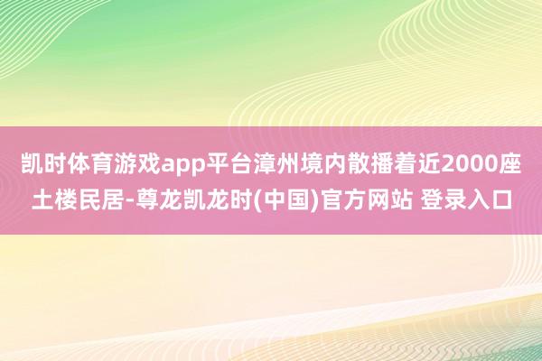 凯时体育游戏app平台漳州境内散播着近2000座土楼民居-尊龙凯龙时(中国)官方网站 登录入口