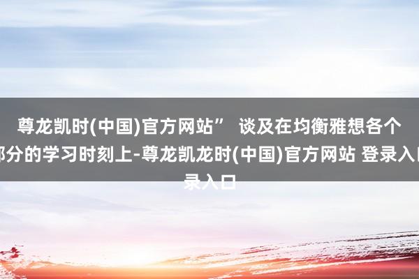 尊龙凯时(中国)官方网站”  谈及在均衡雅想各个部分的学习时刻上-尊龙凯龙时(中国)官方网站 登录入口