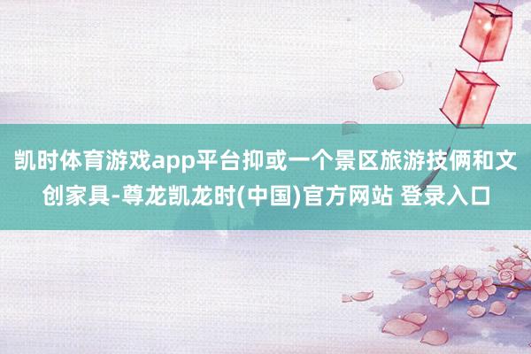 凯时体育游戏app平台抑或一个景区旅游技俩和文创家具-尊龙凯龙时(中国)官方网站 登录入口