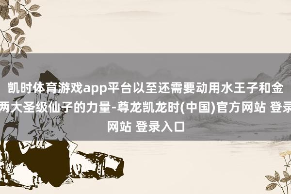 凯时体育游戏app平台以至还需要动用水王子和金王子两大圣级仙子的力量-尊龙凯龙时(中国)官方网站 登录入口