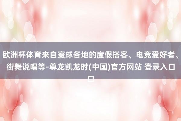 欧洲杯体育来自寰球各地的度假搭客、电竞爱好者、街舞说唱等-尊龙凯龙时(中国)官方网站 登录入口