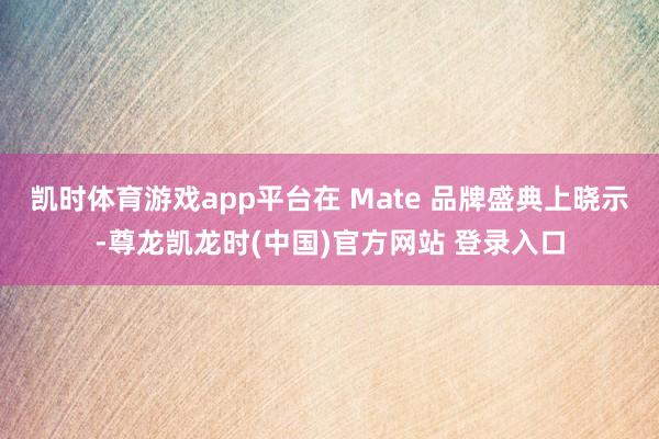 凯时体育游戏app平台在 Mate 品牌盛典上晓示-尊龙凯龙时(中国)官方网站 登录入口