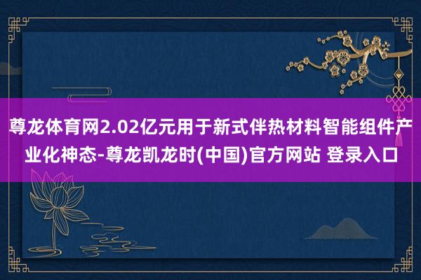 尊龙体育网2.02亿元用于新式伴热材料智能组件产业化神态-尊龙凯龙时(中国)官方网站 登录入口