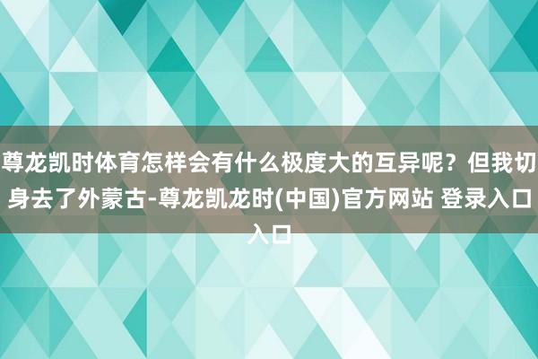 尊龙凯时体育怎样会有什么极度大的互异呢？但我切身去了外蒙古-尊龙凯龙时(中国)官方网站 登录入口