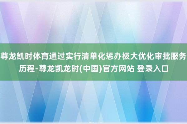 尊龙凯时体育通过实行清单化惩办极大优化审批服务历程-尊龙凯龙时(中国)官方网站 登录入口