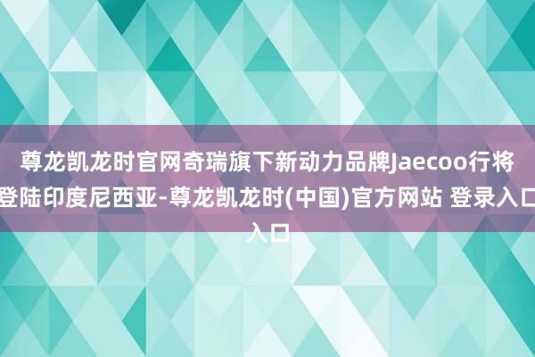 尊龙凯龙时官网奇瑞旗下新动力品牌Jaecoo行将登陆印度尼西亚-尊龙凯龙时(中国)官方网站 登录入口