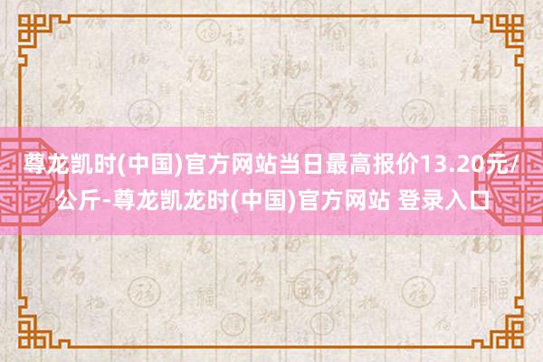 尊龙凯时(中国)官方网站当日最高报价13.20元/公斤-尊龙凯龙时(中国)官方网站 登录入口