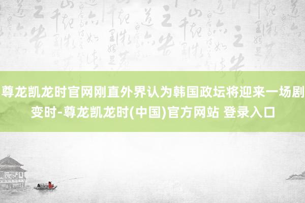 尊龙凯龙时官网刚直外界认为韩国政坛将迎来一场剧变时-尊龙凯龙时(中国)官方网站 登录入口