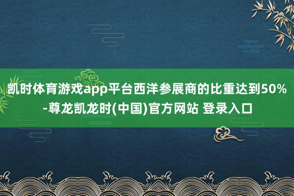 凯时体育游戏app平台西洋参展商的比重达到50%-尊龙凯龙时(中国)官方网站 登录入口