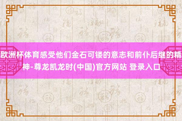 欧洲杯体育感受他们金石可镂的意志和前仆后继的精神-尊龙凯龙时(中国)官方网站 登录入口