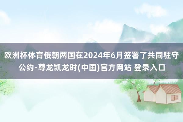 欧洲杯体育俄朝两国在2024年6月签署了共同驻守公约-尊龙凯龙时(中国)官方网站 登录入口