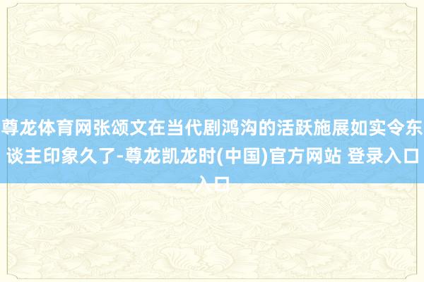 尊龙体育网张颂文在当代剧鸿沟的活跃施展如实令东谈主印象久了-尊龙凯龙时(中国)官方网站 登录入口