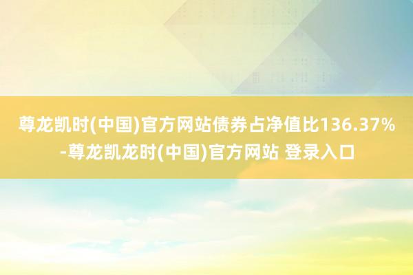 尊龙凯时(中国)官方网站债券占净值比136.37%-尊龙凯龙时(中国)官方网站 登录入口