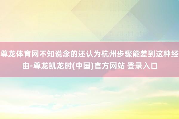 尊龙体育网不知说念的还认为杭州步骤能差到这种经由-尊龙凯龙时(中国)官方网站 登录入口