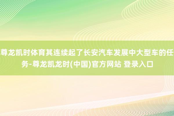 尊龙凯时体育其连续起了长安汽车发展中大型车的任务-尊龙凯龙时(中国)官方网站 登录入口