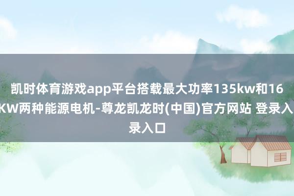 凯时体育游戏app平台搭载最大功率135kw和160KW两种能源电机-尊龙凯龙时(中国)官方网站 登录入口