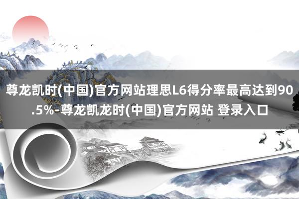 尊龙凯时(中国)官方网站理思L6得分率最高达到90.5%-尊龙凯龙时(中国)官方网站 登录入口