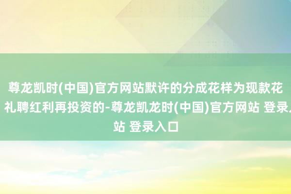 尊龙凯时(中国)官方网站默许的分成花样为现款花样；礼聘红利再投资的-尊龙凯龙时(中国)官方网站 登录入口