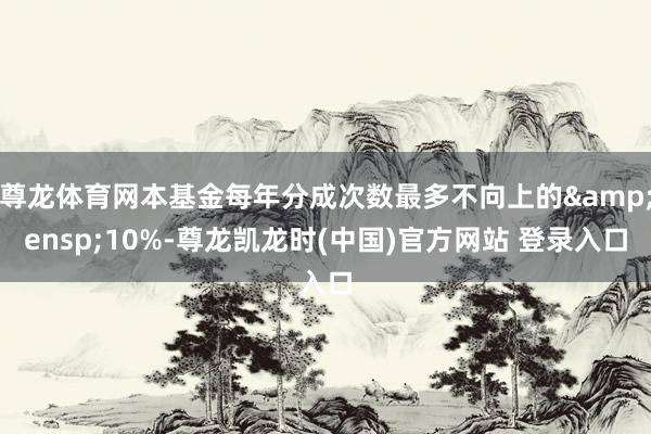 尊龙体育网本基金每年分成次数最多不向上的&ensp;10%-尊龙凯龙时(中国)官方网站 登录入口