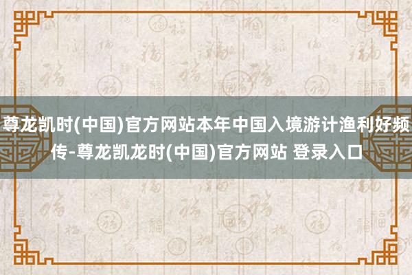 尊龙凯时(中国)官方网站本年中国入境游计渔利好频传-尊龙凯龙时(中国)官方网站 登录入口