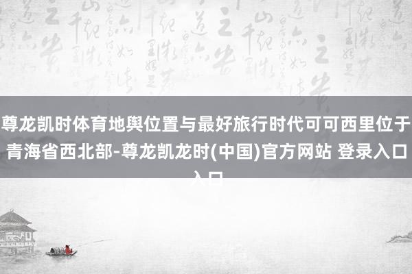 尊龙凯时体育地舆位置与最好旅行时代可可西里位于青海省西北部-尊龙凯龙时(中国)官方网站 登录入口