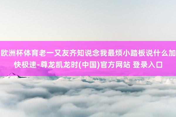 欧洲杯体育老一又友齐知说念我最烦小踏板说什么加快极速-尊龙凯龙时(中国)官方网站 登录入口